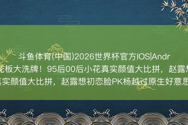 斗鱼体育(中国)2026世界杯官方IOS|Android手机app下载 颜值天花板大洗牌!95后00后小花真实颜值大比拼,赵露想初恋脸PK杨越过原生好意思谁封神?