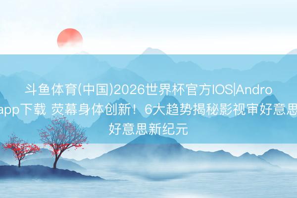 斗鱼体育(中国)2026世界杯官方IOS|Android手机app下载 荧幕身体创新!6大趋势揭秘影视审好意思新纪元