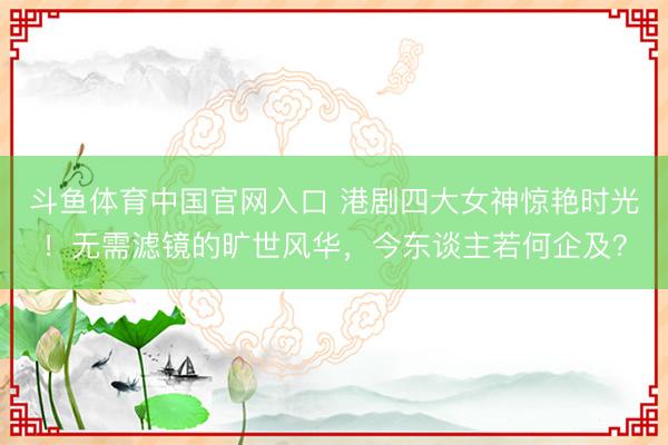斗鱼体育中国官网入口 港剧四大女神惊艳时光!无需滤镜的旷世风华,今东谈主若何企及?