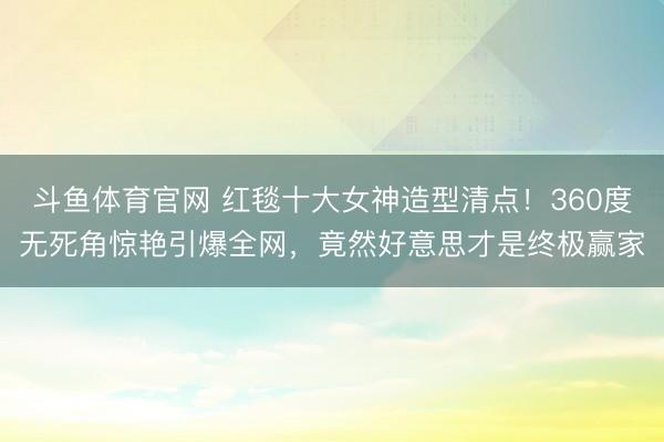 斗鱼体育官网 红毯十大女神造型清点!360度无死角惊艳引爆全网,竟然好意思才是终极赢家