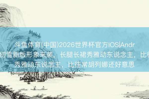 斗鱼体育(中国)2026世界杯官方IOS|Android手机app下载 千仞雪新版形象来袭,长腿长裙秀雅动东说念主,比往常胡列娜还好意思