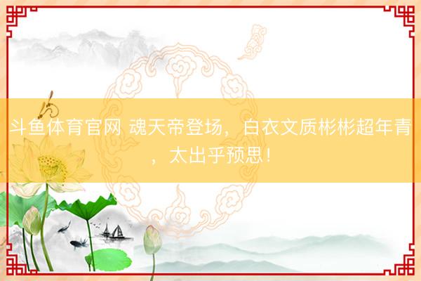 斗鱼体育官网 魂天帝登场,白衣文质彬彬超年青,太出乎预思!