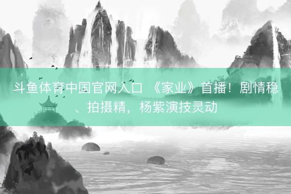 斗鱼体育中国官网入口 《家业》首播!剧情稳、拍摄精,杨紫演技灵动