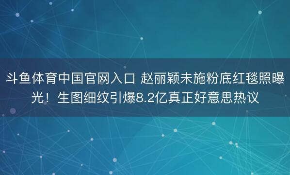 斗鱼体育中国官网入口 赵丽颖未施粉底红毯照曝光!生图细纹引爆8.2亿真正好意思热议
