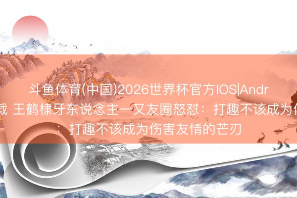 斗鱼体育(中国)2026世界杯官方IOS|Android手机app下载 王鹤棣牙东说念主一又友圈怒怼:打趣不该成为伤害友情的芒刃