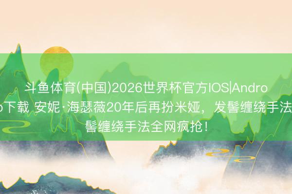 斗鱼体育(中国)2026世界杯官方IOS|Android手机app下载 安妮·海瑟薇20年后再扮米娅,发髻缠绕手法全网疯抢!