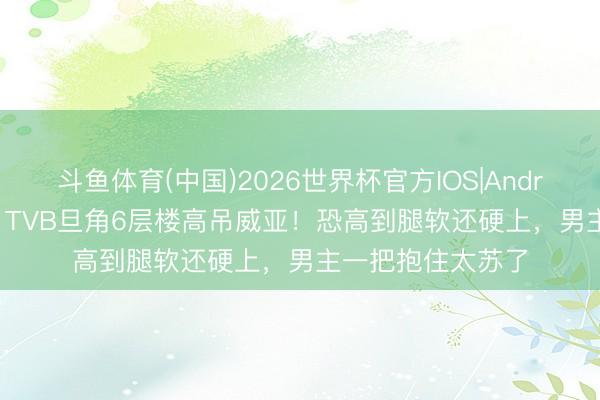 斗鱼体育(中国)2026世界杯官方IOS|Android手机app下载 TVB旦角6层楼高吊威亚!恐高到腿软还硬上,男主一把抱住太苏了
