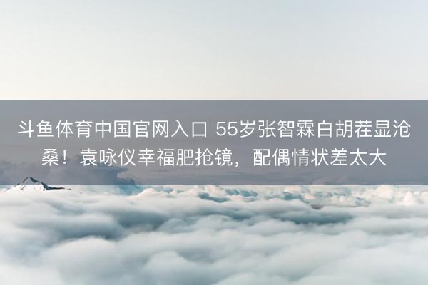 斗鱼体育中国官网入口 55岁张智霖白胡茬显沧桑!袁咏仪幸福肥抢镜,配偶情状差太大