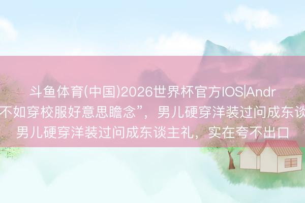 斗鱼体育(中国)2026世界杯官方IOS|Android手机app下载 “还不如穿校服好意思瞻念”,男儿硬穿洋装过问成东谈主礼,实在夸不出口