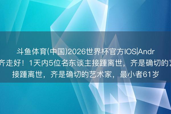 斗鱼体育(中国)2026世界杯官方IOS|Android手机app下载 一齐走好!1天内5位名东谈主接踵离世,齐是确切的艺术家,最小者61岁