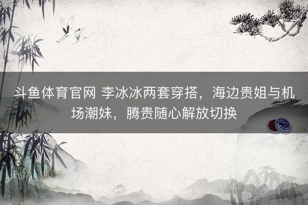 斗鱼体育官网 李冰冰两套穿搭，海边贵姐与机场潮妹，腾贵随心解放切换