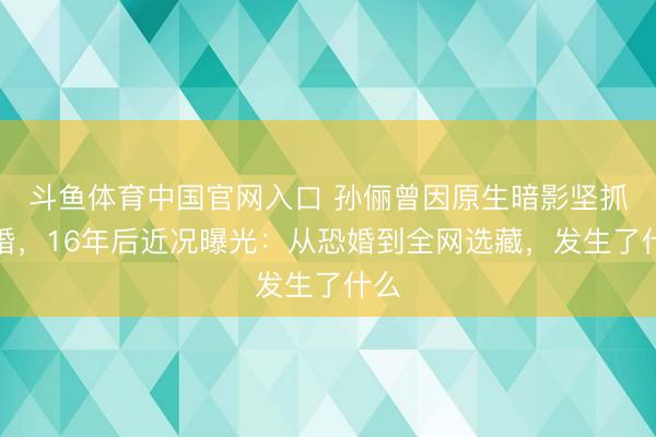 斗鱼体育中国官网入口 孙俪曾因原生暗影坚抓不婚,16年后近况曝光:从恐婚到全网选藏,发生了什么
