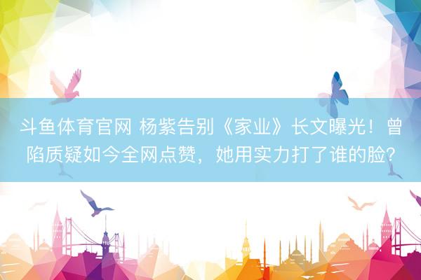 斗鱼体育官网 杨紫告别《家业》长文曝光!曾陷质疑如今全网点赞,她用实力打了谁的脸?
