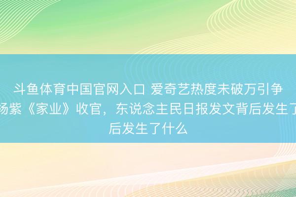斗鱼体育中国官网入口 爱奇艺热度未破万引争议!杨紫《家业》收官,东说念主民日报发文背后发生了什么