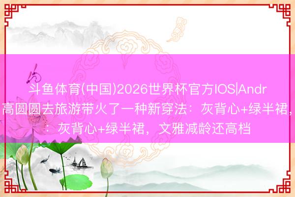 斗鱼体育(中国)2026世界杯官方IOS|Android手机app下载 高圆圆去旅游带火了一种新穿法:灰背心+绿半裙,文雅减龄还高档