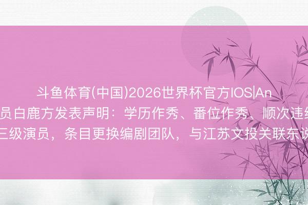 斗鱼体育(中国)2026世界杯官方IOS|Android手机app下载 演员白鹿方发表声明:学历作秀、番位作秀、顺次违纪呈报三级演员,条目更换编剧团队,与江苏文投关联东说念主员生意甚密等关联信息均为臆造