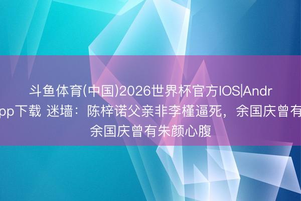 斗鱼体育(中国)2026世界杯官方IOS|Android手机app下载 迷墙:陈梓诺父亲非李槿逼死,余国庆曾有朱颜心腹