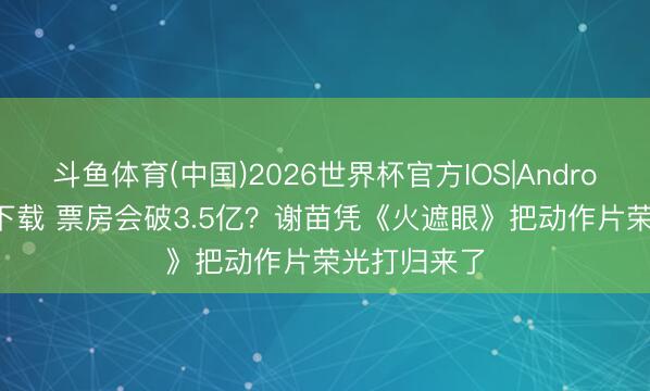 斗鱼体育(中国)2026世界杯官方IOS|Android手机app下载 票房会破3.5亿?谢苗凭《火遮眼》把动作片荣光打归来了