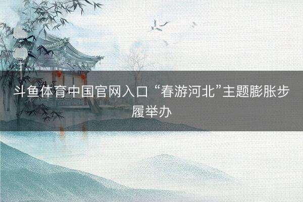 斗鱼体育中国官网入口 “春游河北”主题膨胀步履举办