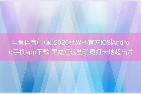 斗鱼体育(中国)2026世界杯官方IOS|Android手机app下载 黑龙江这些矿藏打卡地超出片
