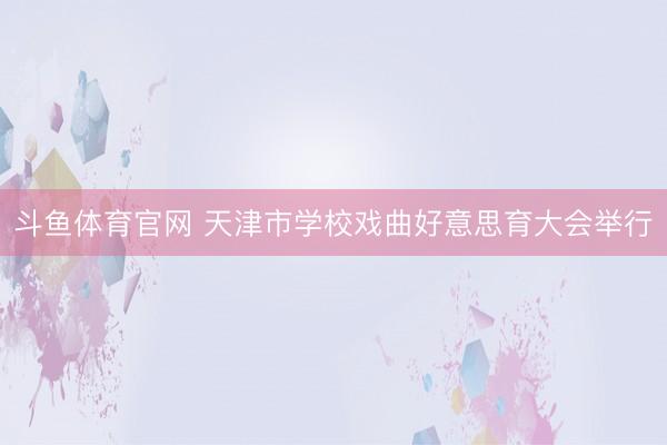 斗鱼体育官网 天津市学校戏曲好意思育大会举行