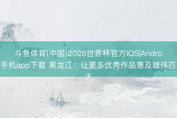 斗鱼体育(中国)2026世界杯官方IOS|Android手机app下载 黑龙江:让更多优秀作品惠及雄伟匹夫