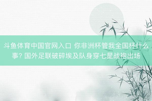 斗鱼体育中国官网入口 你非洲杯管我全国杯什么事? 国外足联破碎埃及队身穿七星战袍出场