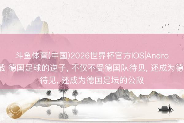 斗鱼体育(中国)2026世界杯官方IOS|Android手机app下载 德国足球的逆子, 不仅不受德国队待见, 还成为德国足坛的公敌