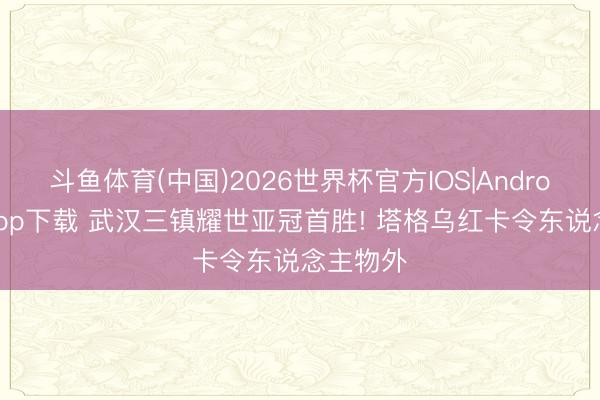 斗鱼体育(中国)2026世界杯官方IOS|Android手机app下载 武汉三镇耀世亚冠首胜! 塔格乌红卡令东说念主物外