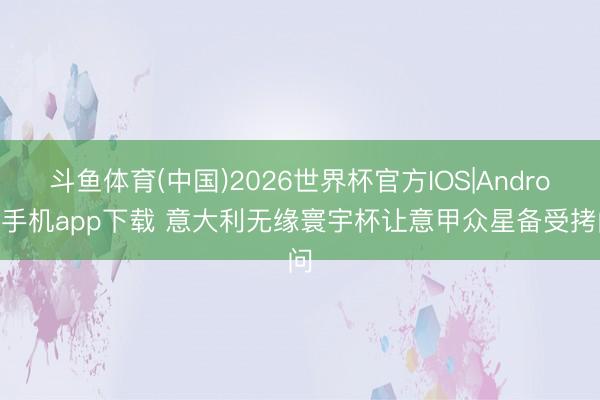 斗鱼体育(中国)2026世界杯官方IOS|Android手机app下载 意大利无缘寰宇杯让意甲众星备受拷问