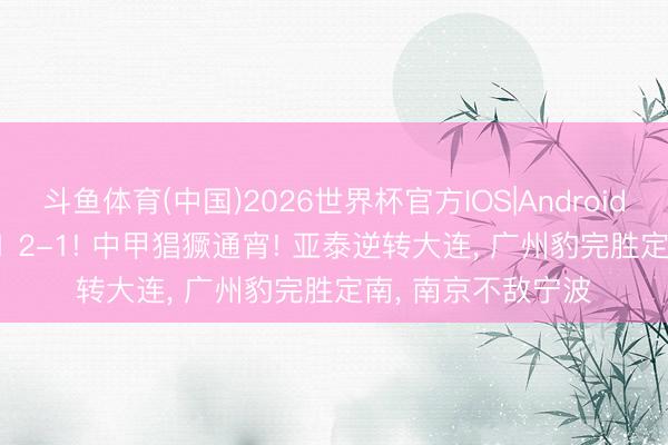 斗鱼体育(中国)2026世界杯官方IOS|Android手机app下载 3-1 2-1! 中甲猖獗通宵! 亚泰逆转大连, 广州豹完胜定南, 南京不敌宁波