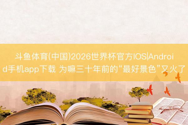 斗鱼体育(中国)2026世界杯官方IOS|Android手机app下载 为嘛三十年前的“最好景色”又火了