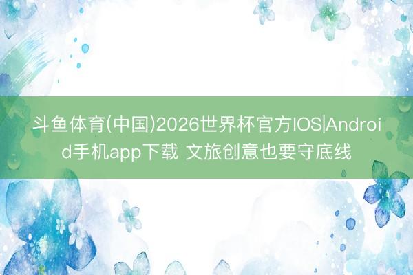斗鱼体育(中国)2026世界杯官方IOS|Android手机app下载 文旅创意也要守底线