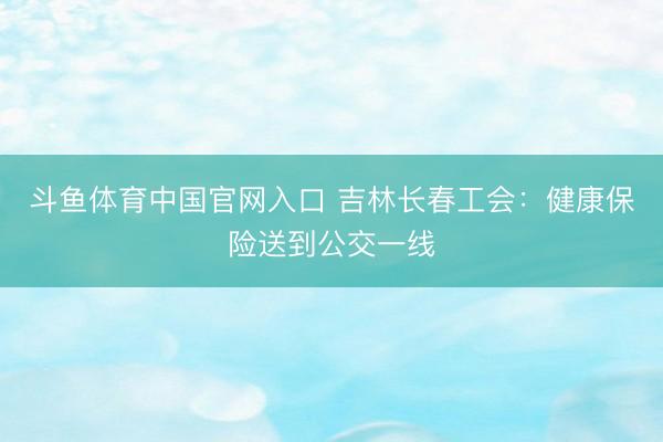 斗鱼体育中国官网入口 吉林长春工会:健康保险送到公交一线