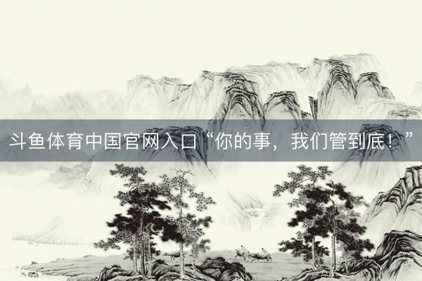 斗鱼体育中国官网入口 “你的事,我们管到底!”