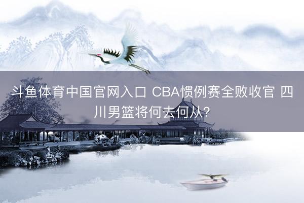 斗鱼体育中国官网入口 CBA惯例赛全败收官 四川男篮将何去何从？