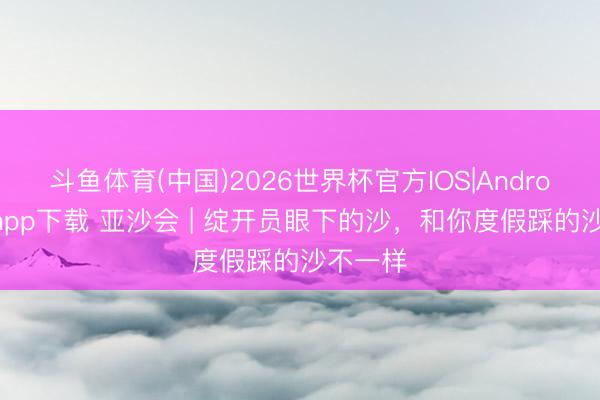 斗鱼体育(中国)2026世界杯官方IOS|Android手机app下载 亚沙会 | 绽开员眼下的沙，和你度假踩的沙不一样
