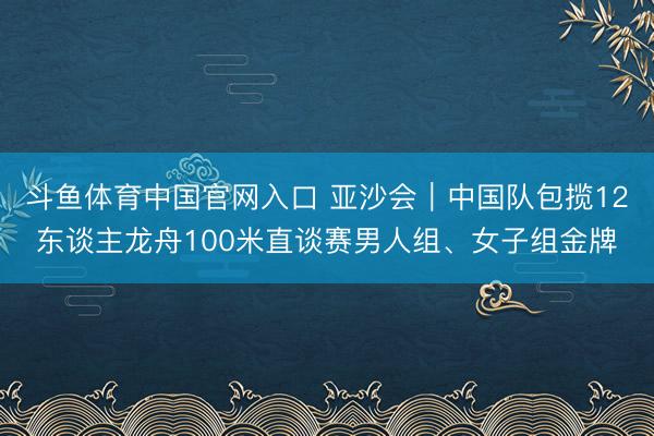 斗鱼体育中国官网入口 亚沙会｜中国队包揽12东谈主龙舟100米直谈赛男人组、女子组金牌