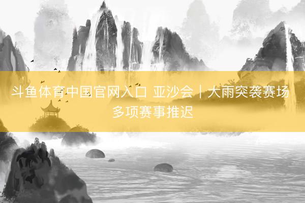 斗鱼体育中国官网入口 亚沙会|大雨突袭赛场 多项赛事推迟