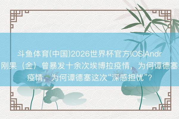 斗鱼体育(中国)2026世界杯官方IOS|Android手机app下载 刚果(金)曾暴发十余次埃博拉疫情,为何谭德塞这次“深感担忧”?