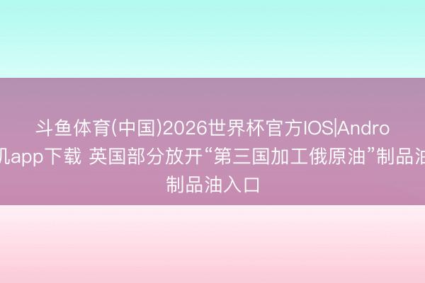 斗鱼体育(中国)2026世界杯官方IOS|Android手机app下载 英国部分放开“第三国加工俄原油”制品油入口