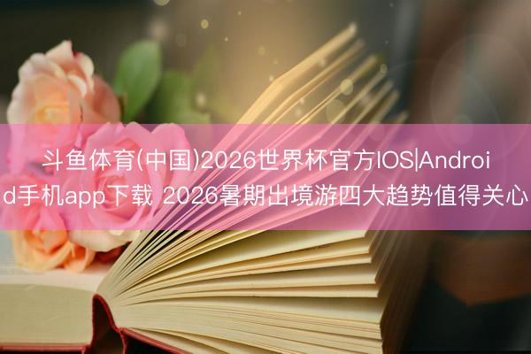 斗鱼体育(中国)2026世界杯官方IOS|Android手机app下载 2026暑期出境游四大趋势值得关心