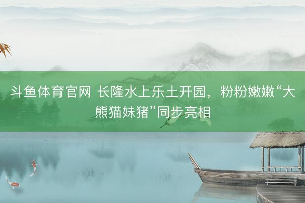 斗鱼体育官网 长隆水上乐土开园,粉粉嫩嫩“大熊猫妹猪”同步亮相