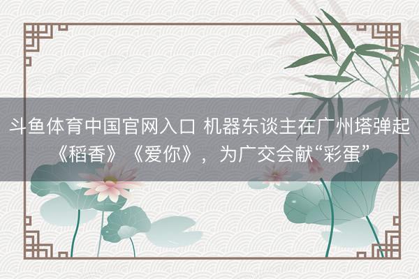 斗鱼体育中国官网入口 机器东谈主在广州塔弹起《稻香》《爱你》,为广交会献“彩蛋”