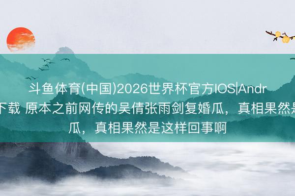 斗鱼体育(中国)2026世界杯官方IOS|Android手机app下载 原本之前网传的吴倩张雨剑复婚瓜,真相果然是这样回事啊