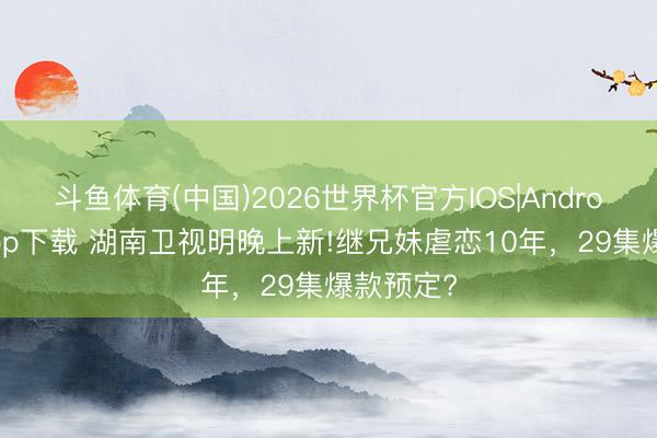 斗鱼体育(中国)2026世界杯官方IOS|Android手机app下载 湖南卫视明晚上新!继兄妹虐恋10年,29集爆款预定?