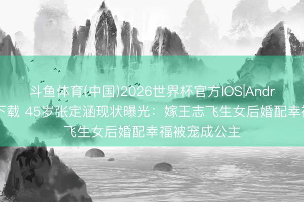 斗鱼体育(中国)2026世界杯官方IOS|Android手机app下载 45岁张定涵现状曝光:嫁王志飞生女后婚配幸福被宠成公主