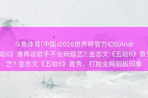 斗鱼体育(中国)2026世界杯官方IOS|Android手机app下载 《五哈6》谁再说歌手不会玩综艺? 金志文《五哈6》首秀,打脸全网刻板印象