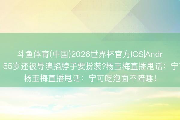 斗鱼体育(中国)2026世界杯官方IOS|Android手机app下载 55岁还被导演掐脖子要扮装?杨玉梅直播甩话:宁可吃泡面不陪睡!