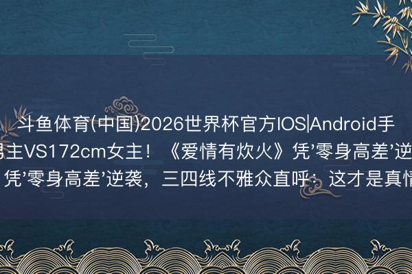 斗鱼体育(中国)2026世界杯官方IOS|Android手机app下载 174cm男主VS172cm女主!《爱情有炊火》凭'零身高差'逆袭,三四线不雅众直呼:这才是真情侣!
